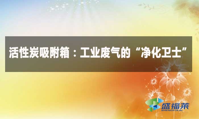 活性炭吸附箱:工業(yè)廢氣的“凈化衛(wèi)士”
